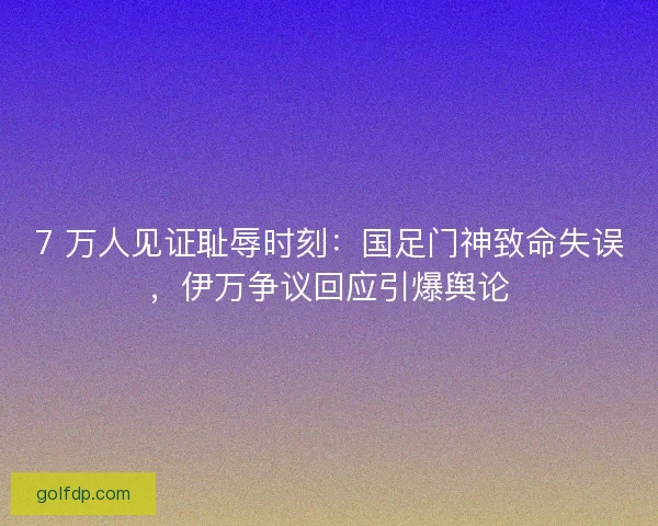 7 万人见证耻辱时刻：国足门神致命失误，伊万争议回应引爆舆论