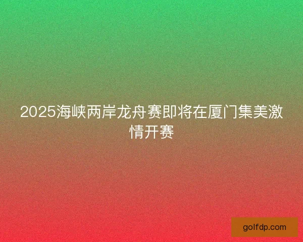 2025海峡两岸龙舟赛即将在厦门集美激情开赛