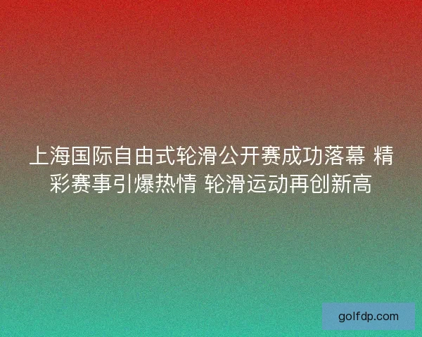 上海国际自由式轮滑公开赛成功落幕 精彩赛事引爆热情 轮滑运动再创新高