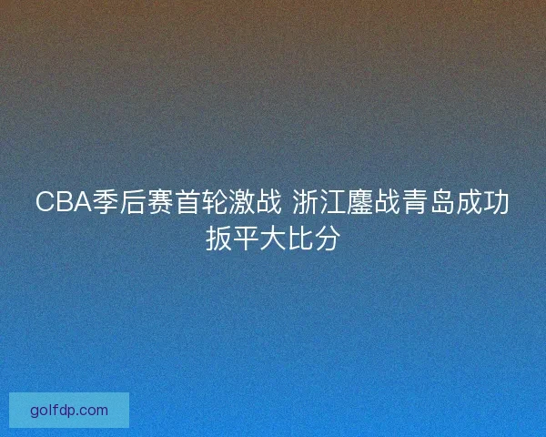 CBA季后赛首轮激战 浙江鏖战青岛成功扳平大比分