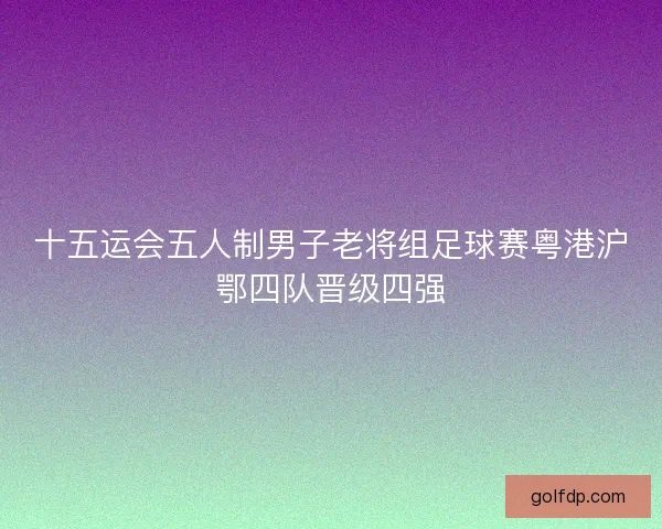 十五运会五人制男子老将组足球赛粤港沪鄂四队晋级四强