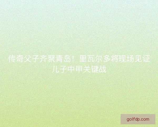 传奇父子齐聚青岛！里瓦尔多将现场见证儿子中甲关键战