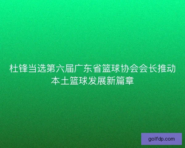 杜锋当选第六届广东省篮球协会会长推动本土篮球发展新篇章